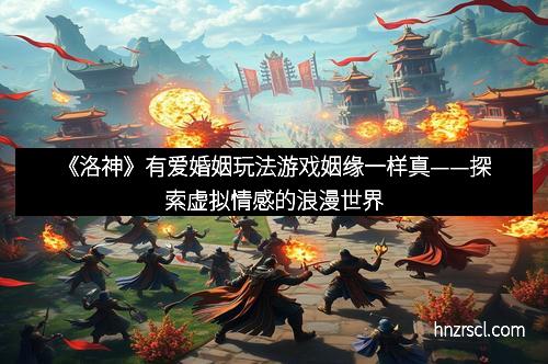 《洛神》有爱婚姻玩法游戏姻缘一样真——探索虚拟情感的浪漫世界