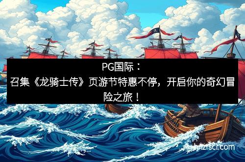 PG国际：召集《龙骑士传》页游节特惠不停，开启你的奇幻冒险之旅！